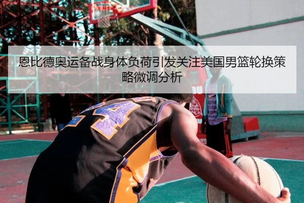 恩比德奥运备战身体负荷引发关注美国男篮轮换策略微调分析