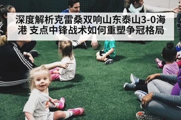 深度解析克雷桑双响山东泰山3-0海港 支点中锋战术如何重塑争冠格局