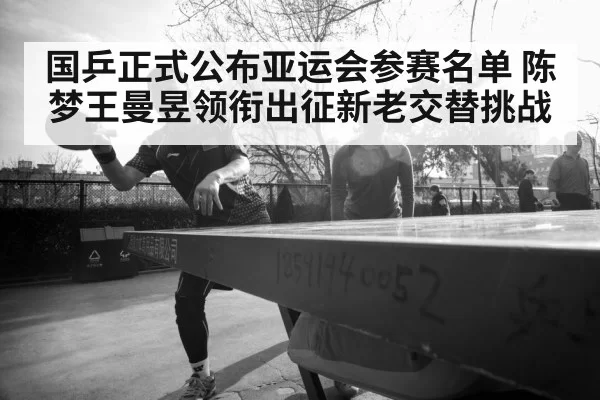 国乒正式公布亚运会参赛名单 陈梦王曼昱领衔出征新老交替挑战